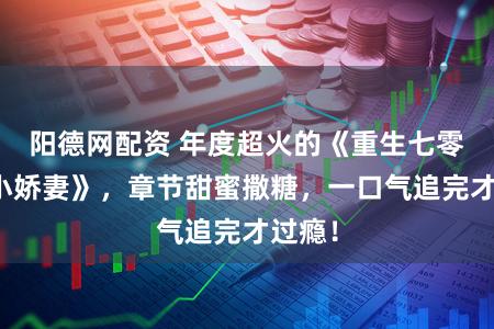 阳德网配资 年度超火的《重生七零泼辣小娇妻》，章节甜蜜撒糖，一口气追完才过瘾！