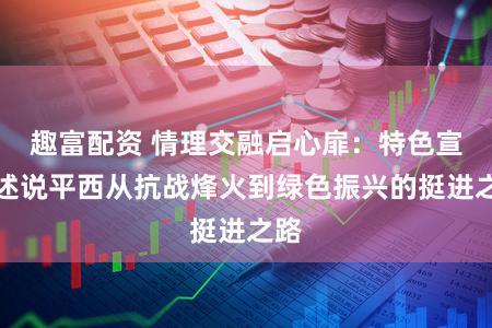 趣富配资 情理交融启心扉：特色宣讲述说平西从抗战烽火到绿色振兴的挺进之路