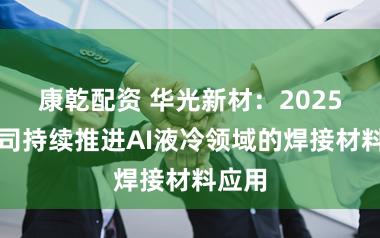 康乾配资 华光新材：2025年公司持续推进AI液冷领域的焊接材料应用