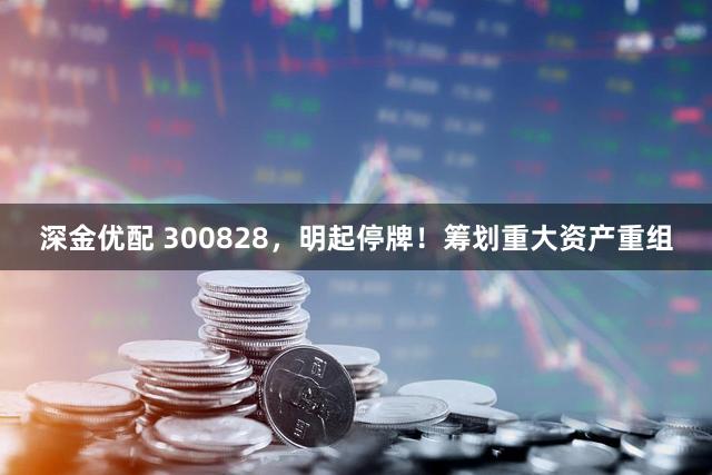 深金优配 300828，明起停牌！筹划重大资产重组