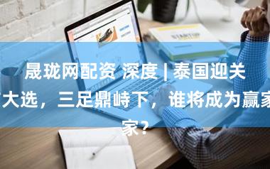 晟珑网配资 深度 | 泰国迎关节大选，三足鼎峙下，谁将成为赢家？