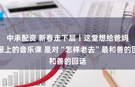 中承配资 新春走下层丨这堂想给爸妈都报上的音乐课 是对“怎样老去”最和善的回话