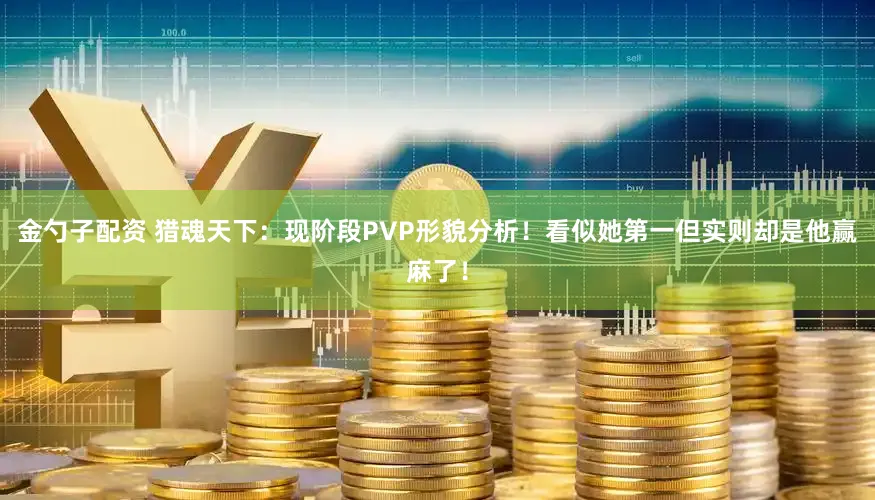 金勺子配资 猎魂天下：现阶段PVP形貌分析！看似她第一但实则却是他赢麻了！