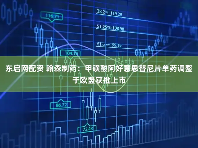 东启网配资 翰森制药：甲磺酸阿好意思替尼片单药调整于欧盟获批上市