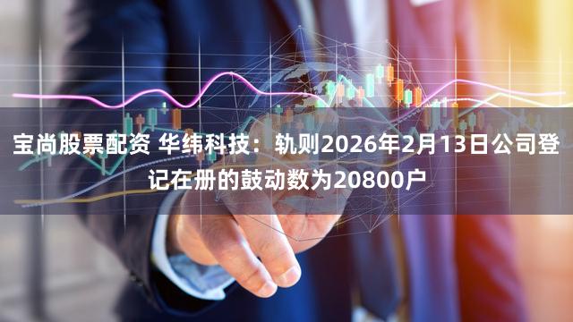 宝尚股票配资 华纬科技:轨则2026年2月13日公司登记在册的鼓动数为20800户