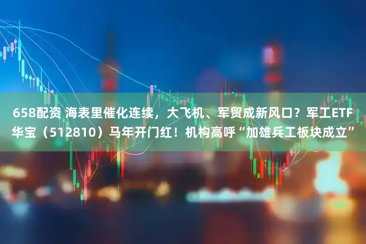 658配资 海表里催化连续，大飞机、军贸成新风口？军工ETF华宝（512810）马年开门红！机构高呼“加雄兵工板块成立”