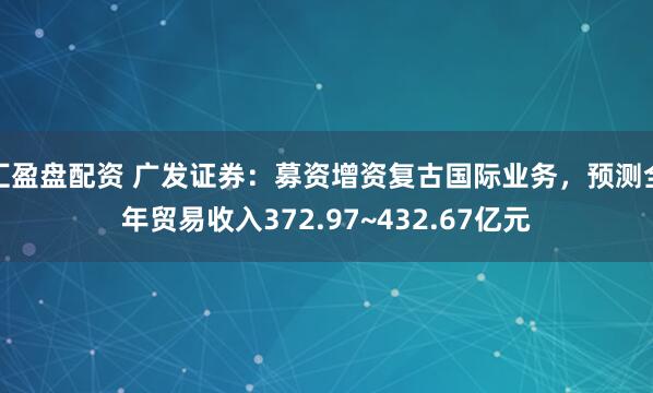 汇盈盘配资 广发证券：募资增资复古国际业务，预测全年贸易收入372.97~432.67亿元