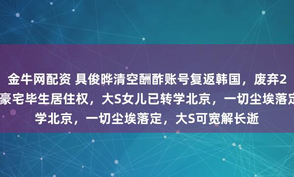 金牛网配资 具俊晔清空酬酢账号复返韩国，废弃2.2亿遗产只为一样豪宅毕生居住权，大S女儿已转学北京，一切尘埃落定，大S可宽解长逝