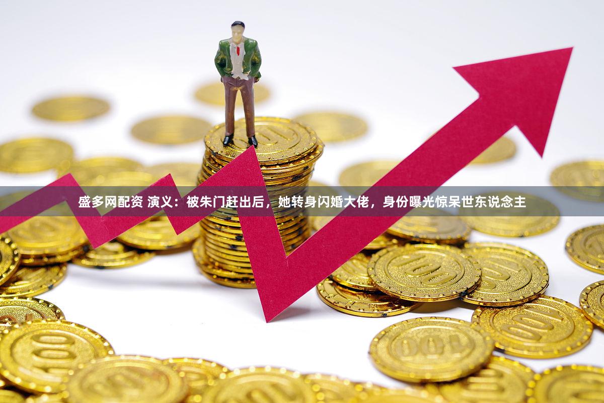 盛多网配资 演义：被朱门赶出后，她转身闪婚大佬，身份曝光惊呆世东说念主