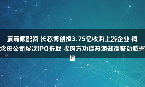 赢赢顺配资 长芯博创拟3.75亿收购上游企业 概念母公司屡次IPO折戟 收购方功绩热潮却遭鼓动减握