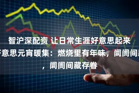 智沪深配资 让日常生涯好意思起来｜古好意思元宵暖集：燃烧里有年味，阛阓间藏存眷