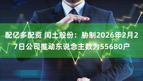 配亿多配资 闰土股份：胁制2026年2月27日公司推动东说念主数为55680户