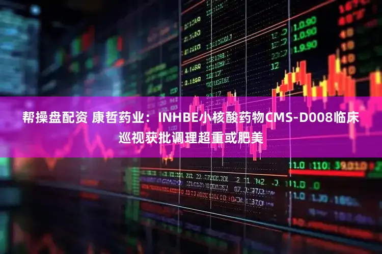 帮操盘配资 康哲药业：INHBE小核酸药物CMS-D008临床巡视获批调理超重或肥美