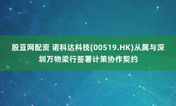 股豆网配资 诺科达科技(00519.HK)从属与深圳万物梁行签署计策协作契约
