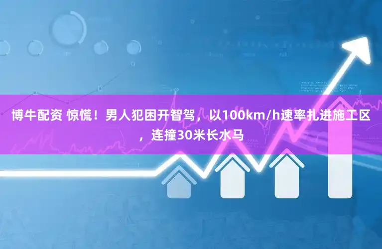 博牛配资 惊慌！男人犯困开智驾，以100km/h速率扎进施工区，连撞30米长水马