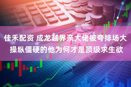 佳禾配资 成龙越界亲大佬被夸排场大 操纵僵硬的他为何才是顶级求生欲