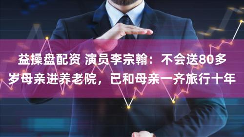 益操盘配资 演员李宗翰:不会送80多岁母亲进养老院,已和母亲一齐旅行十年