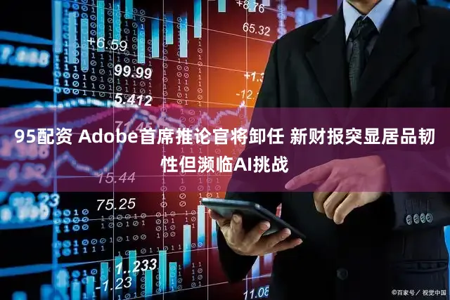 95配资 Adobe首席推论官将卸任 新财报突显居品韧性但濒临AI挑战