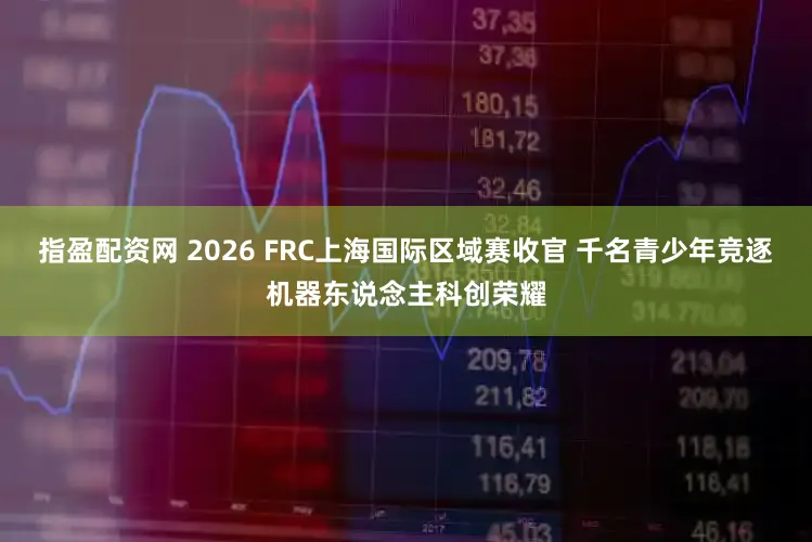 指盈配资网 2026 FRC上海国际区域赛收官 千名青少年竞逐机器东说念主科创荣耀