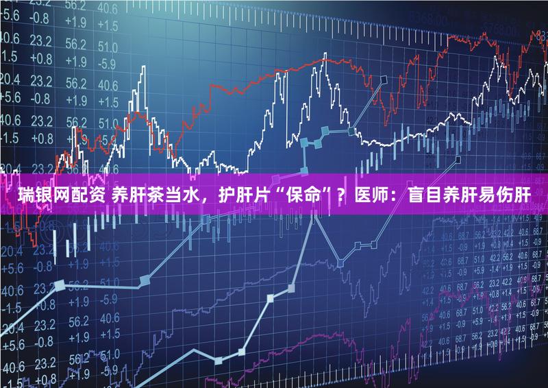 瑞银网配资 养肝茶当水，护肝片“保命”？医师：盲目养肝易伤肝