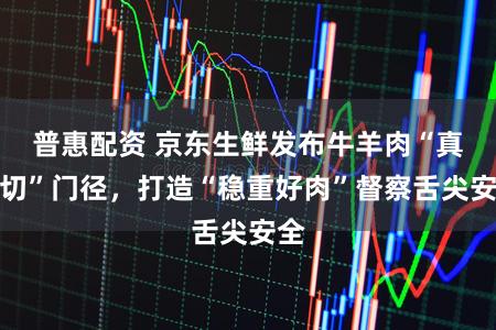 普惠配资 京东生鲜发布牛羊肉“真原切”门径，打造“稳重好肉”督察舌尖安全