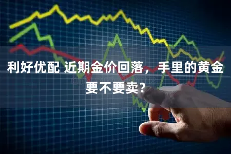 利好优配 近期金价回落，手里的黄金要不要卖？