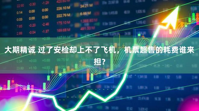 大期精诚 过了安检却上不了飞机，机票超售的耗费谁来担？