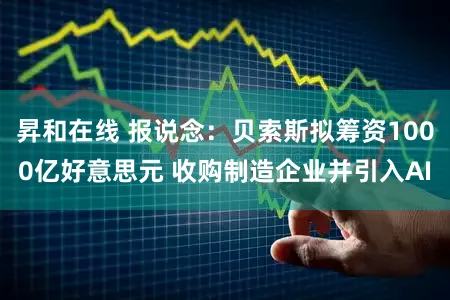 昇和在线 报说念：贝索斯拟筹资1000亿好意思元 收购制造企业并引入AI