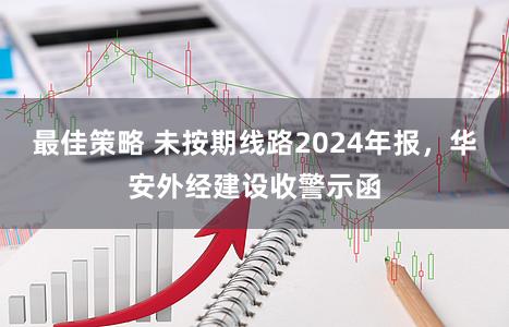 最佳策略 未按期线路2024年报,华安外经建设收警示函