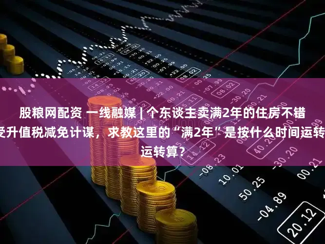 股粮网配资 一线融媒 | 个东谈主卖满2年的住房不错享受升值税减免计谋,求教这里的“满2年”是按什么时间运转算?