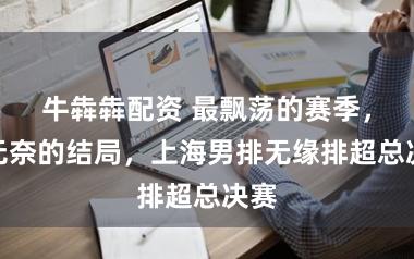 牛犇犇配资 最飘荡的赛季,最无奈的结局,上海男排无缘排超总决赛
