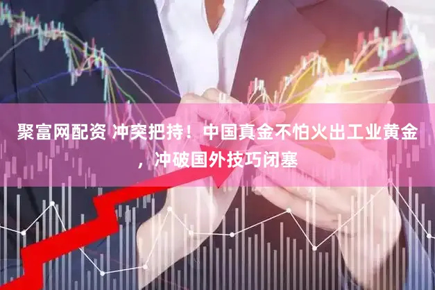 聚富网配资 冲突把持！中国真金不怕火出工业黄金，冲破国外技巧闭塞