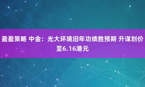 盈盈策略 中金：光大环境旧年功绩胜预期 升谋划价至6.16港元