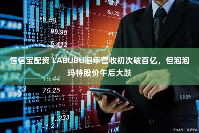 恒信宝配资 LABUBU旧年营收初次破百亿，但泡泡玛特股价午后大跌