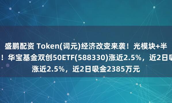 盛鹏配资 Token(词元)经济改变来袭！光模块+半导体联袂反攻！华宝基金双创50ETF(588330)涨近2.5%，近2日吸金2385万元