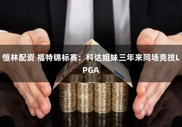 恒林配资 福特锦标赛:科达姐妹三年来同场竞技LPGA