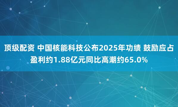 顶级配资 中国核能科技公布2025年功绩 鼓励应占盈利约1.88亿元同比高潮约65.0%