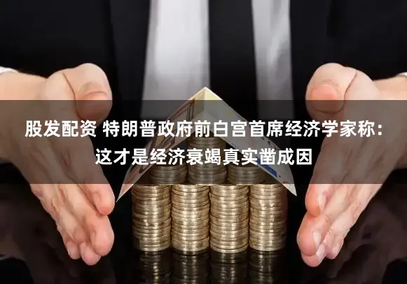 股发配资 特朗普政府前白宫首席经济学家称：这才是经济衰竭真实凿成因
