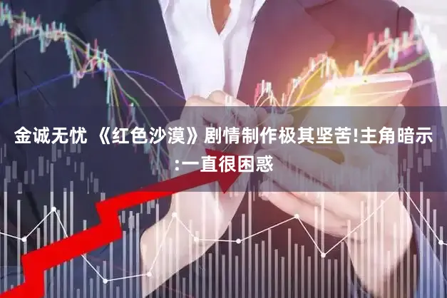 金诚无忧 《红色沙漠》剧情制作极其坚苦!主角暗示:一直很困惑