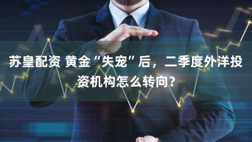 苏皇配资 黄金“失宠”后，二季度外洋投资机构怎么转向？