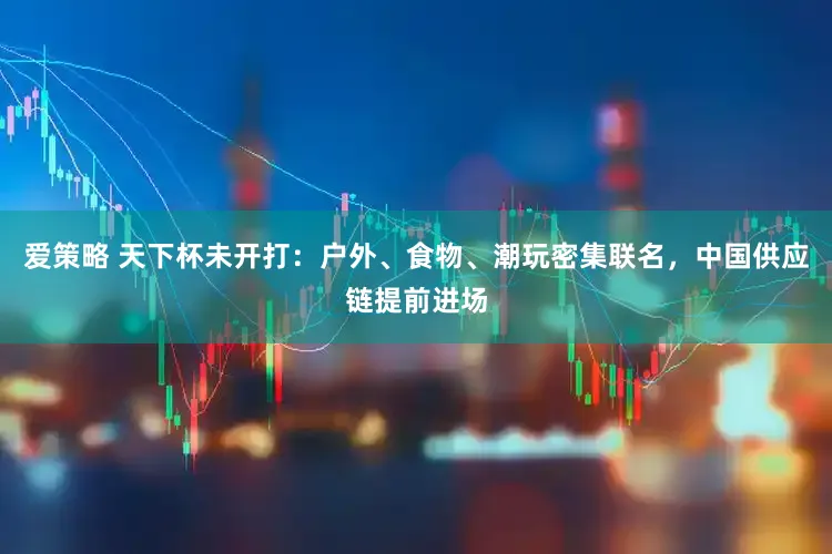 爱策略 天下杯未开打:户外、食物、潮玩密集联名,中国供应链提前进场