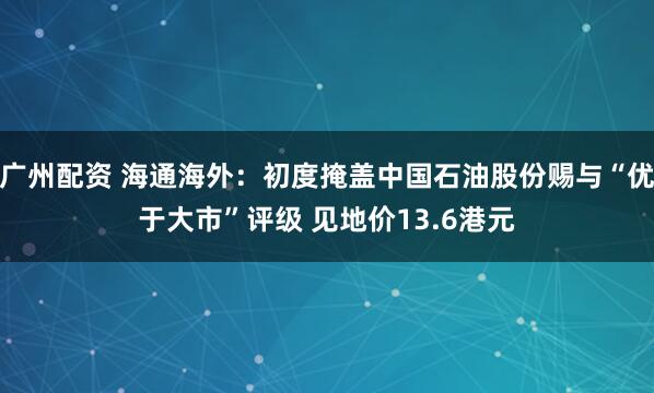 广州配资 海通海外：初度掩盖中国石油股份赐与“优于大市”评级 见地价13.6港元