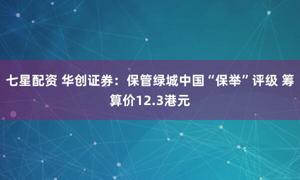七星配资 华创证券：保管绿城中国“保举”评级 筹算价12.3港元