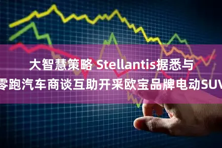 大智慧策略 Stellantis据悉与零跑汽车商谈互助开采欧宝品牌电动SUV