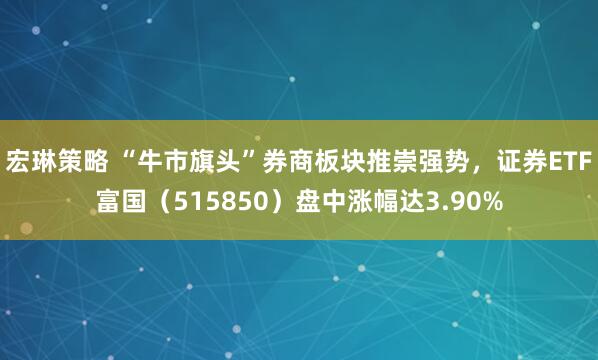 宏琳策略 “牛市旗头”券商板块推崇强势,证券ETF富国(515850)盘中涨幅达3.90%
