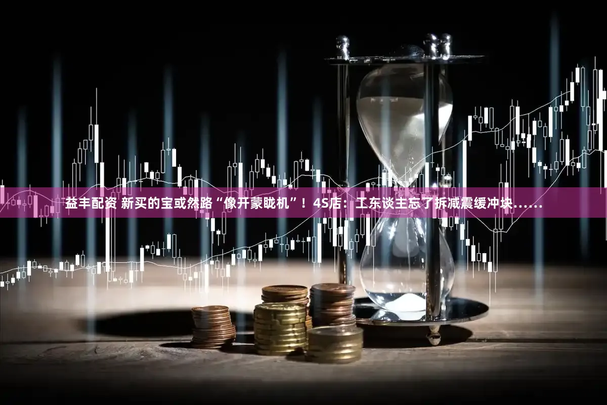 益丰配资 新买的宝或然路“像开蒙眬机”!4S店:工东谈主忘了拆减震缓冲块……