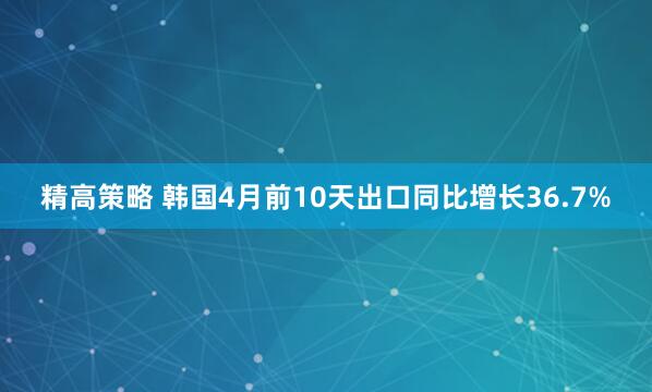 精高策略 韩国4月前10天出口同比增长36.7%