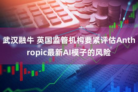 武汉融牛 英国监管机构要紧评估Anthropic最新AI模子的风险