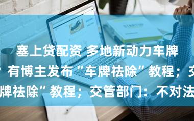 塞上贷配资 多地新动力车牌绿色变白色？有博主发布“车牌祛除”教程；交管部门：不对法