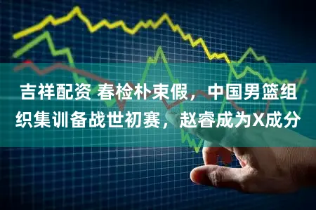吉祥配资 春检朴束假,中国男篮组织集训备战世初赛,赵睿成为X成分